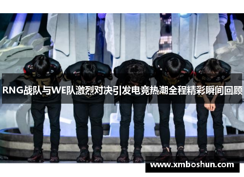 RNG战队与WE队激烈对决引发电竞热潮全程精彩瞬间回顾
